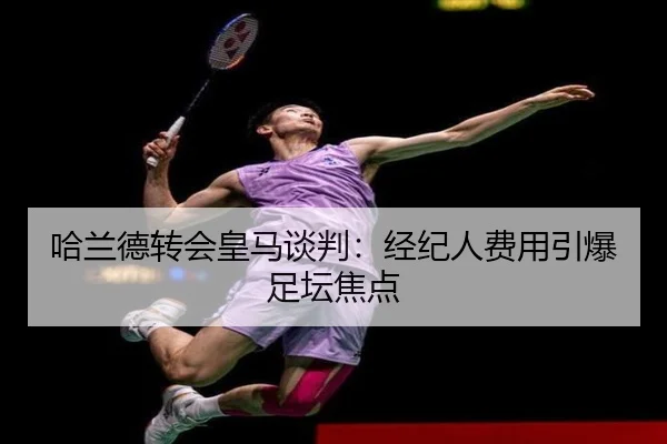 哈兰德转会皇马谈判:经纪人费用引爆足坛焦点