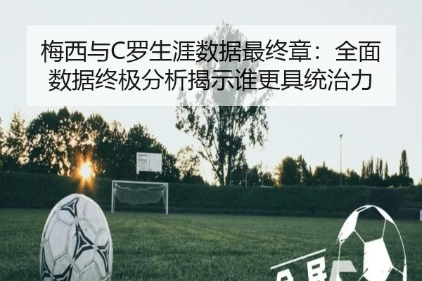 梅西与C罗生涯数据最终章:全面数据终极分析揭示谁更具统治力