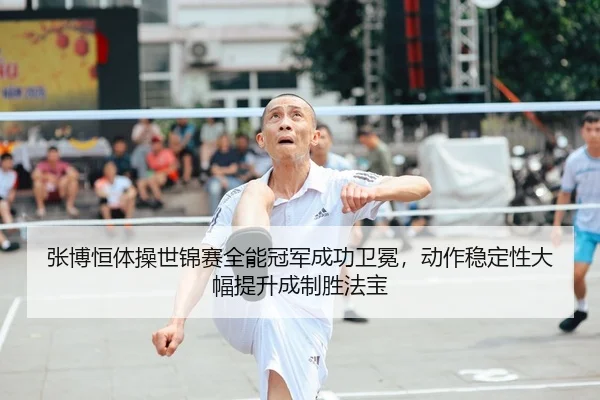 张博恒体操世锦赛全能冠军成功卫冕，动作稳定性大幅提升成制胜法宝