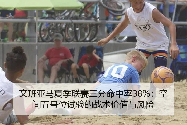 文班亚马夏季联赛三分命中率38%：空间五号位试验的战术价值与风险